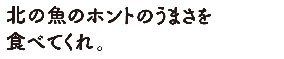 北の魚のホントのうまさを食べてくれ。
